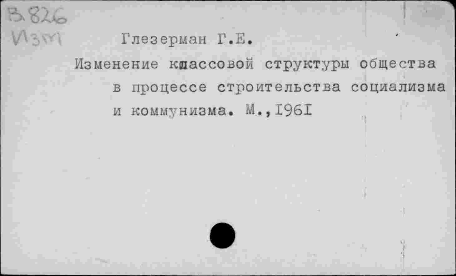 ﻿Глезерман Г.Е.
Изменение классовой структуры общества в процессе строительства социализма и коммунизма. М.,1961